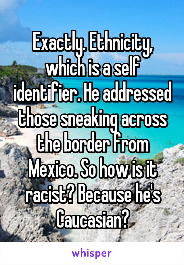 Exactly. Ethnicity, which is a self identifier. He addressed those sneaking across the border from Mexico. So how is it racist? Because he's Caucasian?