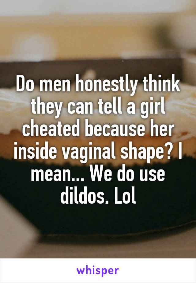 Do men honestly think they can tell a girl cheated because her inside vaginal shape? I mean... We do use dildos. Lol