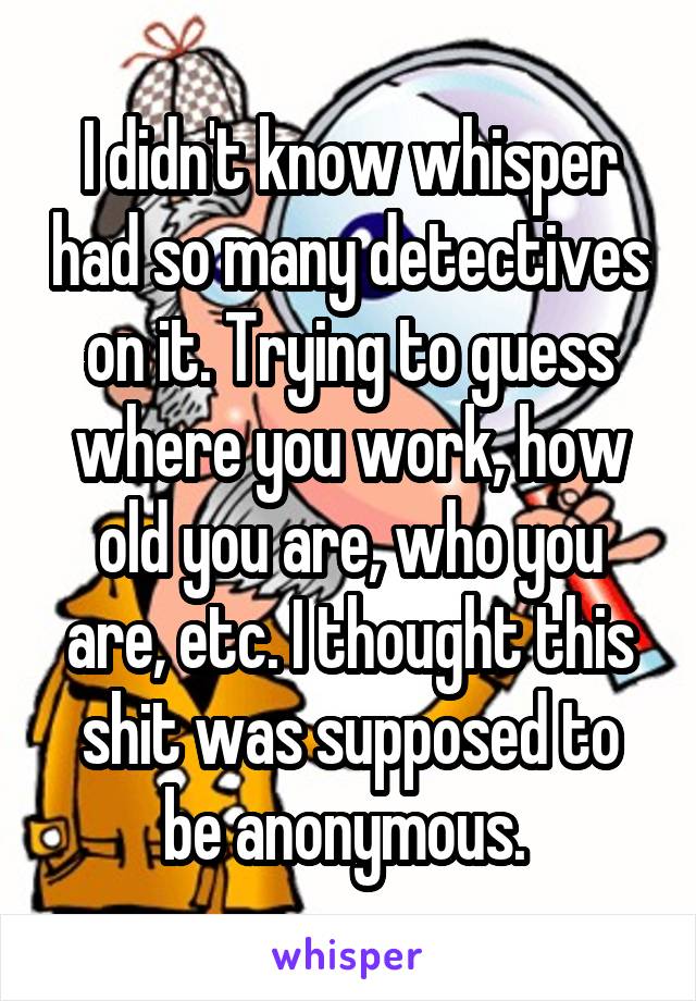 I didn't know whisper had so many detectives on it. Trying to guess where you work, how old you are, who you are, etc. I thought this shit was supposed to be anonymous. 