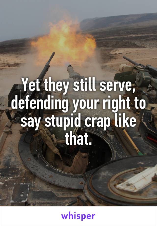 Yet they still serve, defending your right to say stupid crap like that.