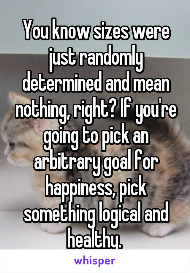 You know sizes were just randomly determined and mean nothing, right? If you're going to pick an arbitrary goal for happiness, pick something logical and healthy. 