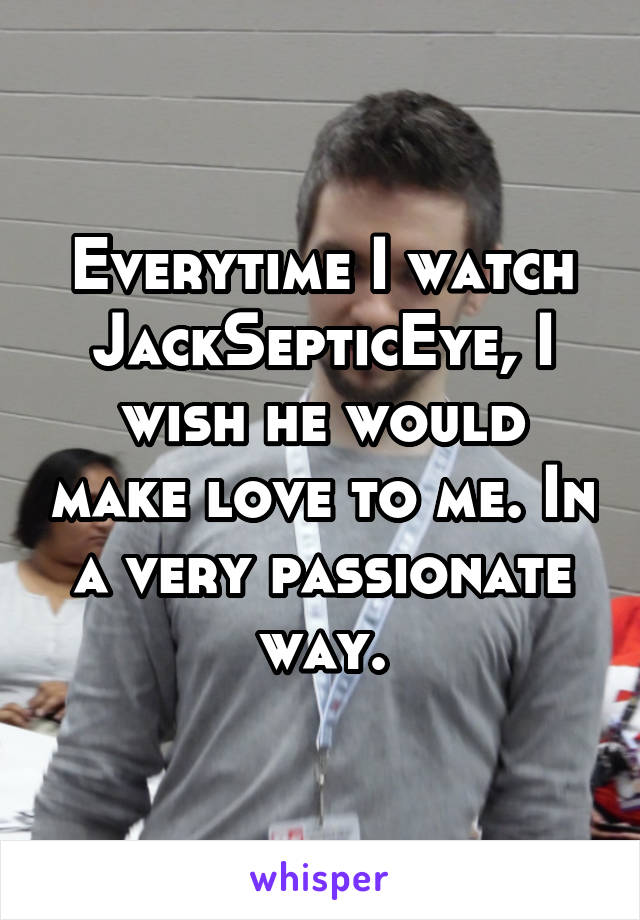 Everytime I watch JackSepticEye, I wish he would make love to me. In a very passionate way.