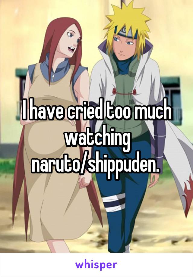 I have cried too much watching naruto/shippuden. 
