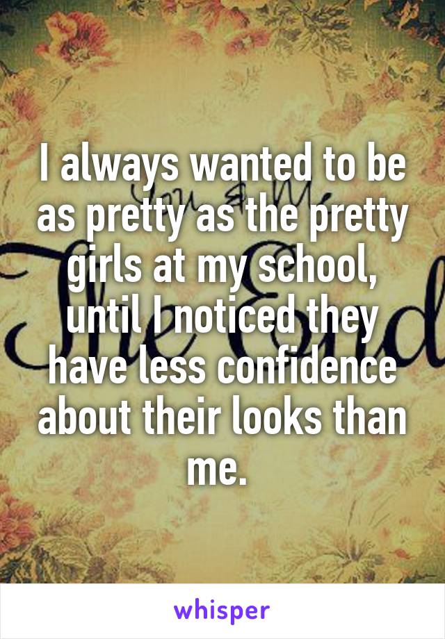 I always wanted to be as pretty as the pretty girls at my school, until I noticed they have less confidence about their looks than me. 