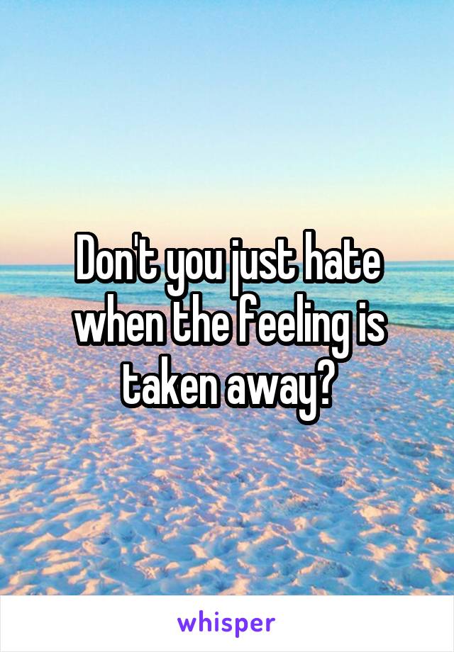 Don't you just hate when the feeling is taken away?