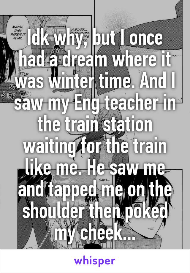 Idk why, but I once had a dream where it was winter time. And I saw my Eng teacher in the train station waiting for the train like me. He saw me and tapped me on the shoulder then poked my cheek...