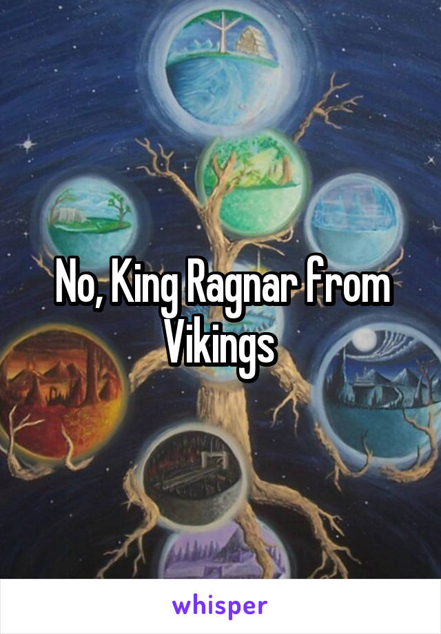 No, King Ragnar from Vikings 