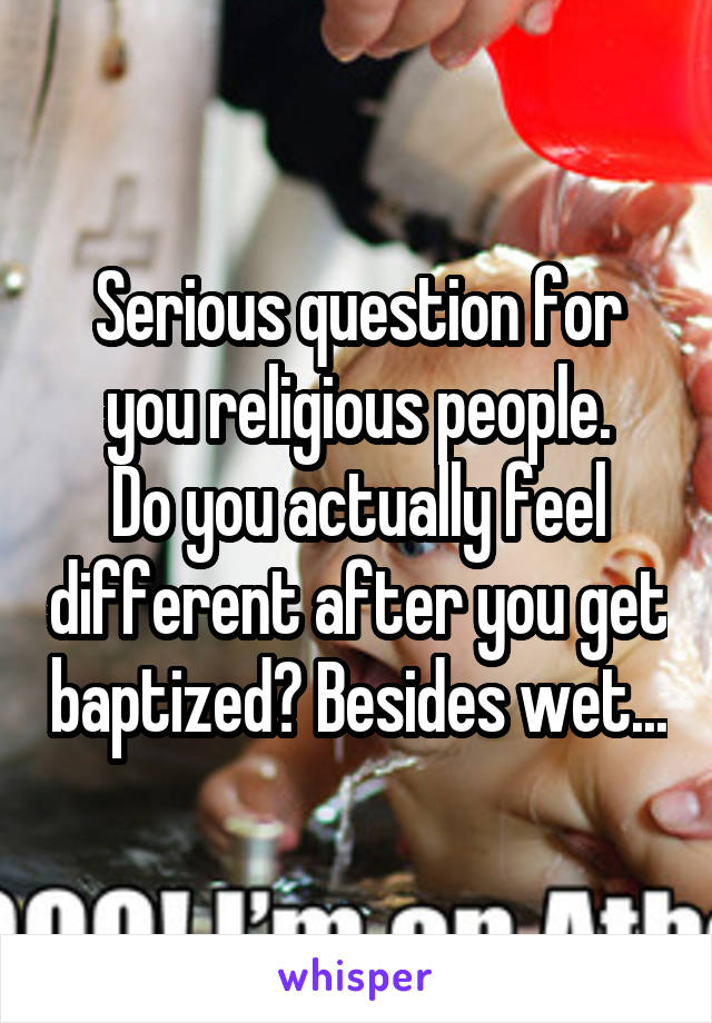 Serious question for you religious people.
Do you actually feel different after you get baptized? Besides wet...