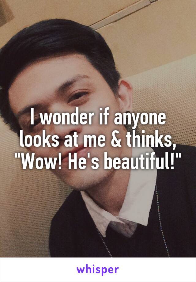 I wonder if anyone looks at me & thinks, "Wow! He's beautiful!"