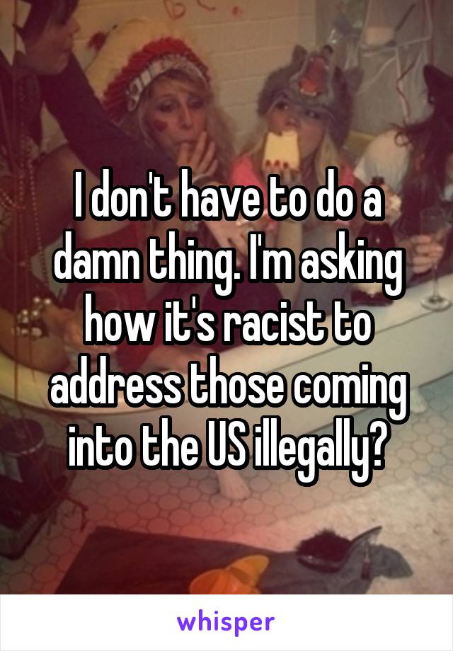 I don't have to do a damn thing. I'm asking how it's racist to address those coming into the US illegally?