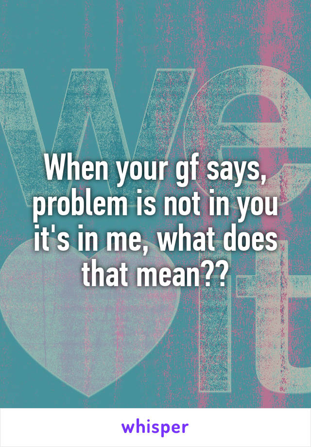 When your gf says, problem is not in you it's in me, what does that mean??