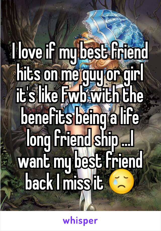 I love if my best friend hits on me guy or girl it's like Fwb with the benefits being a life long friend ship ...I want my best friend back I miss it 😢