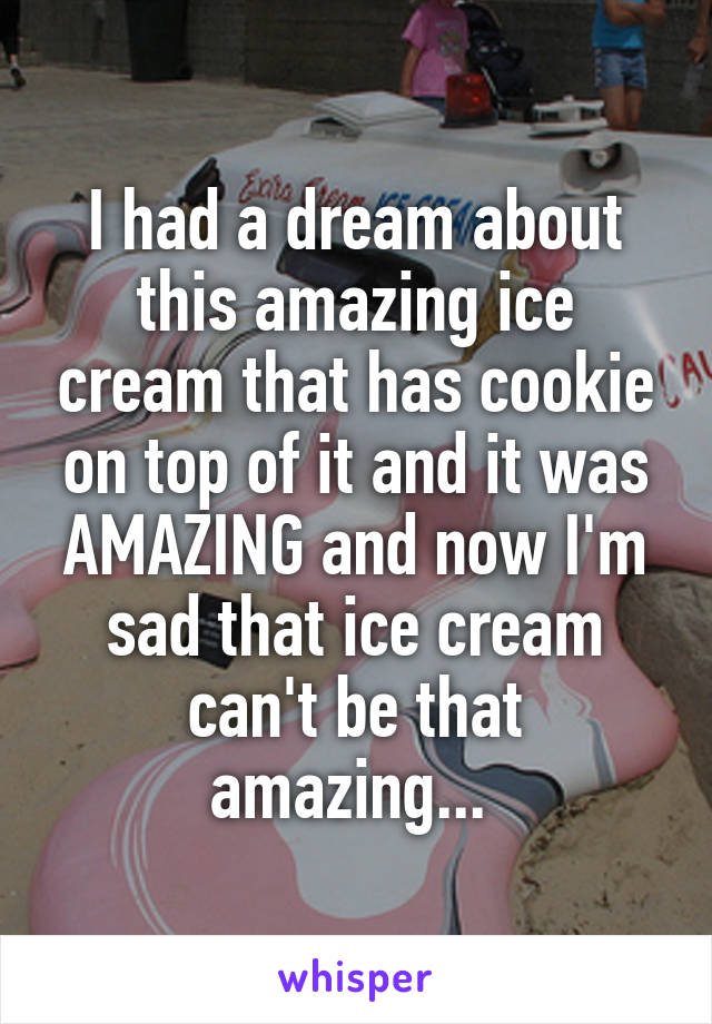 I had a dream about this amazing ice cream that has cookie on top of it and it was AMAZING and now I'm sad that ice cream can't be that amazing... 