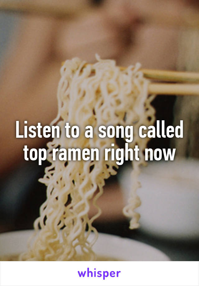 Listen to a song called top ramen right now