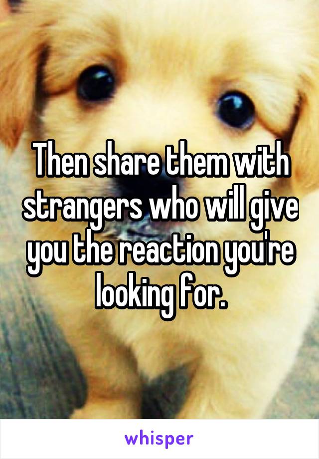Then share them with strangers who will give you the reaction you're looking for.