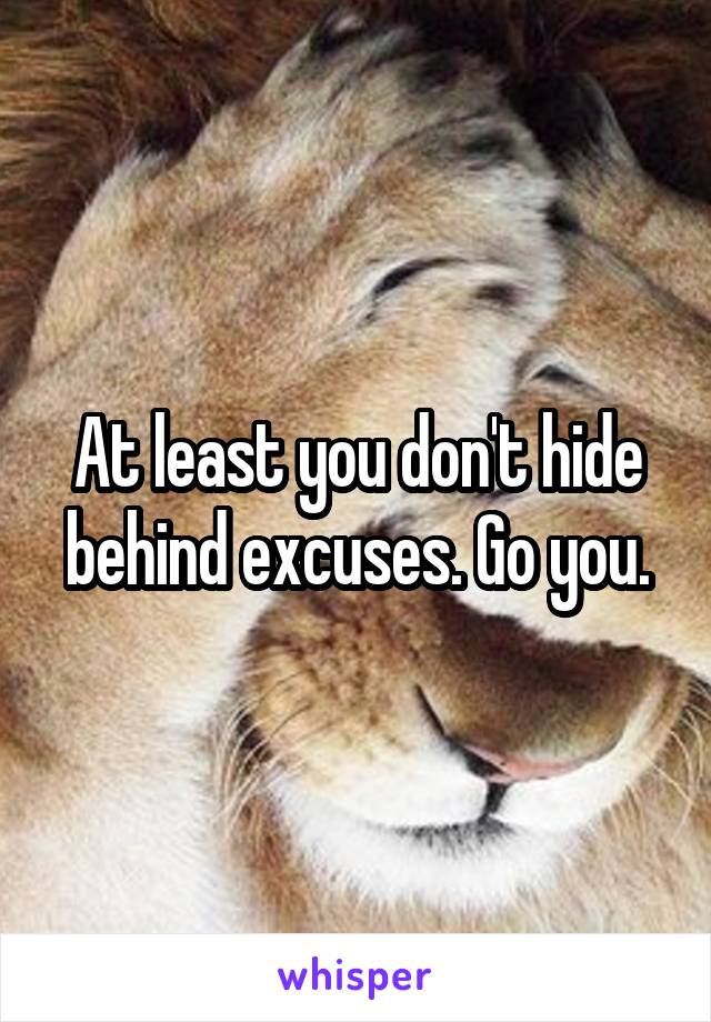At least you don't hide behind excuses. Go you.