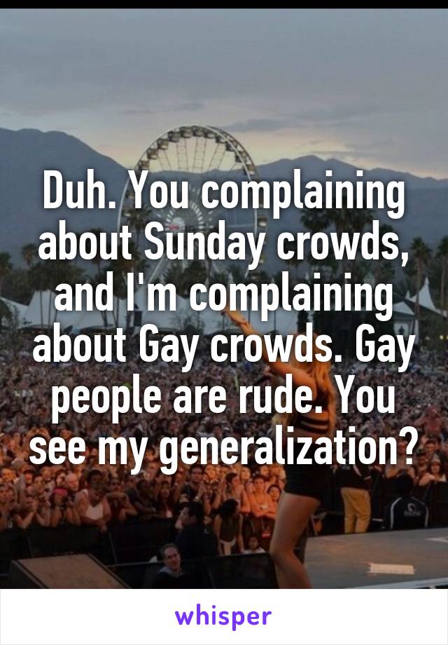Duh. You complaining about Sunday crowds, and I'm complaining about Gay crowds. Gay people are rude. You see my generalization?