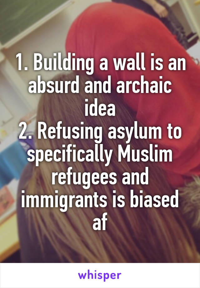 1. Building a wall is an absurd and archaic idea
2. Refusing asylum to specifically Muslim refugees and immigrants is biased af