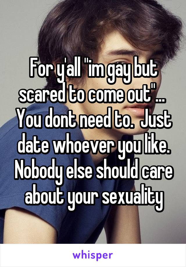 For y'all "im gay but scared to come out"...  You dont need to.  Just date whoever you like. Nobody else should care about your sexuality