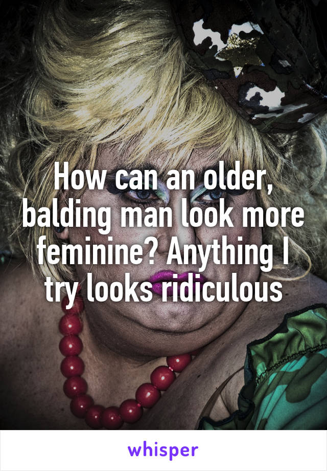 How can an older, balding man look more feminine? Anything I try looks ridiculous