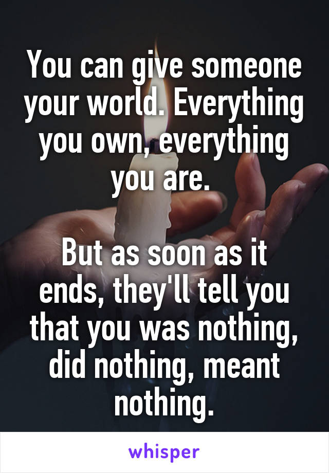 You can give someone your world. Everything you own, everything you are. 

But as soon as it ends, they'll tell you that you was nothing, did nothing, meant nothing.