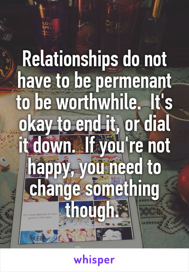 Relationships do not have to be permenant to be worthwhile.  It's okay to end it, or dial it down.  If you're not happy, you need to change something though. 