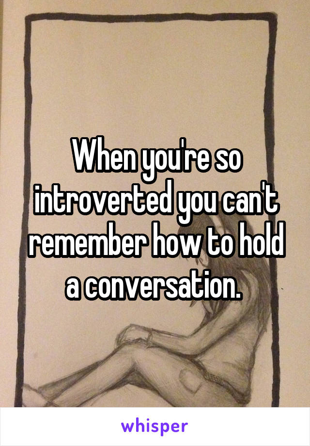 When you're so introverted you can't remember how to hold a conversation. 