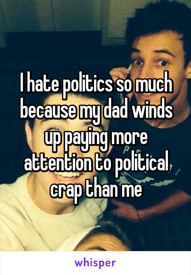 I hate politics so much because my dad winds up paying more attention to political crap than me