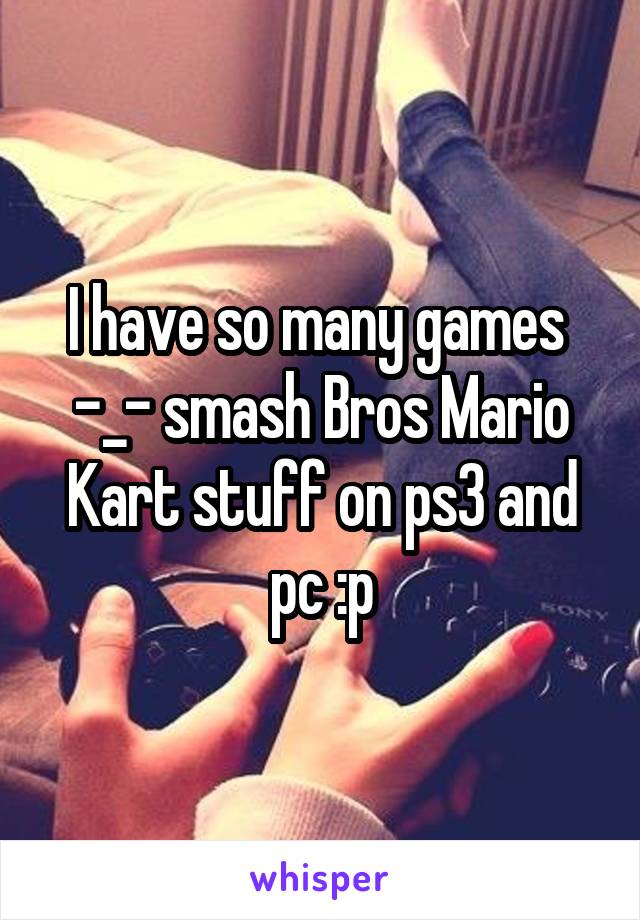 I have so many games 
-_- smash Bros Mario Kart stuff on ps3 and pc :p
