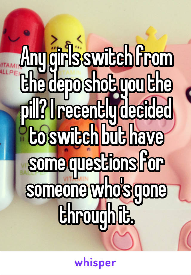 Any girls switch from the depo shot you the pill? I recently decided to switch but have some questions for someone who's gone through it.