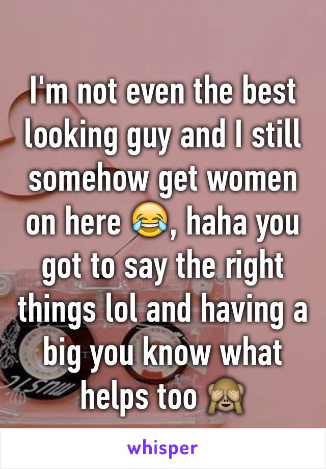 I'm not even the best looking guy and I still somehow get women on here 😂, haha you got to say the right things lol and having a big you know what helps too 🙈