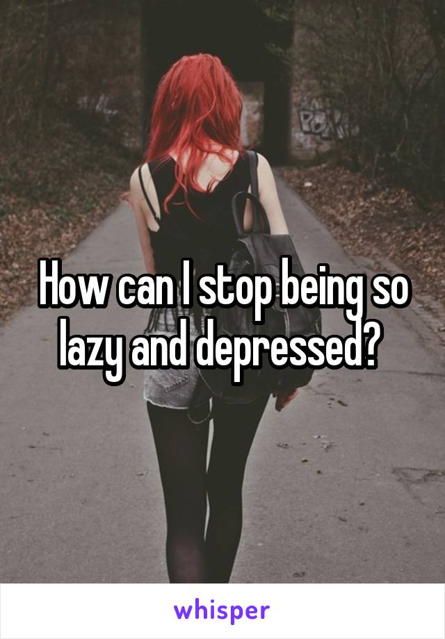 How can I stop being so lazy and depressed? 