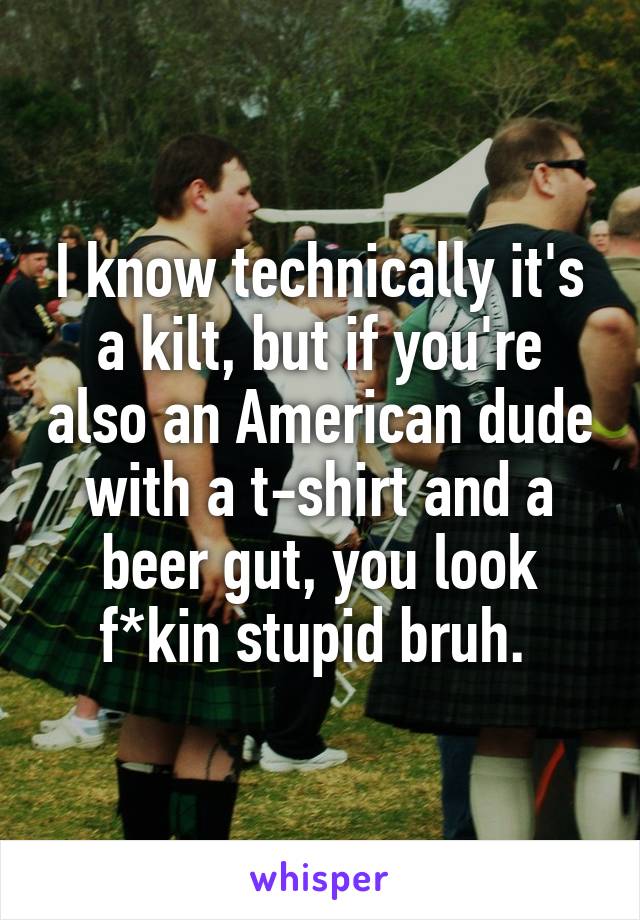 I know technically it's a kilt, but if you're also an American dude with a t-shirt and a beer gut, you look f*kin stupid bruh. 