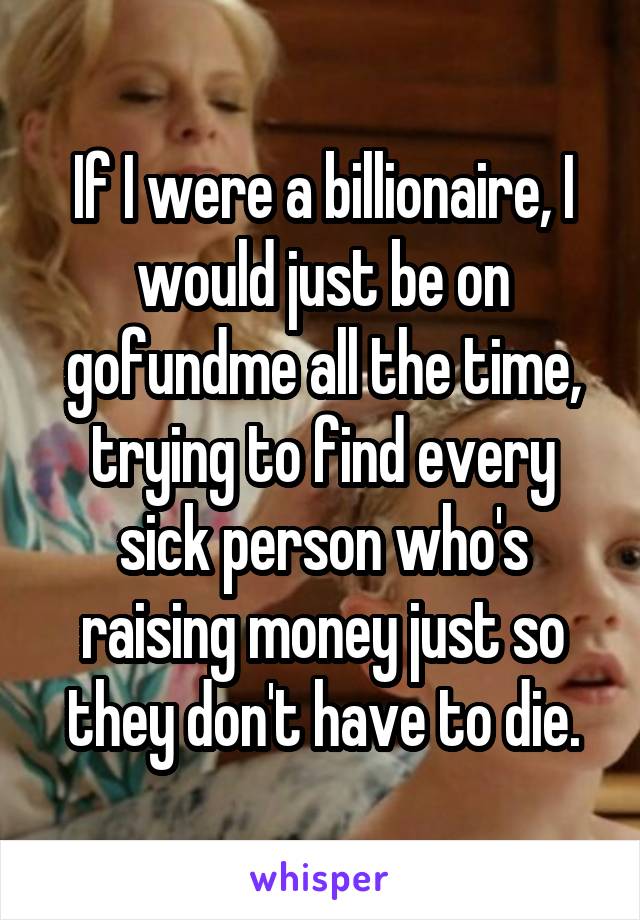 If I were a billionaire, I would just be on gofundme all the time, trying to find every sick person who's raising money just so they don't have to die.