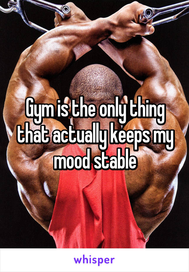 Gym is the only thing that actually keeps my mood stable
