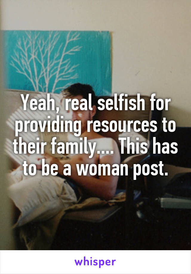 Yeah, real selfish for providing resources to their family.... This has to be a woman post.