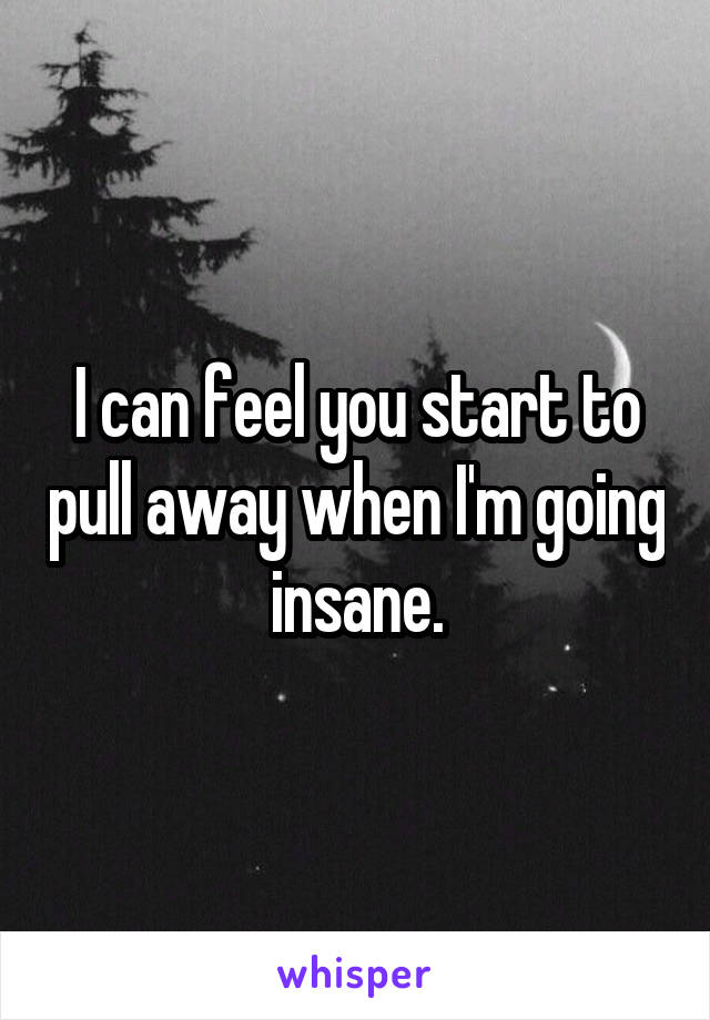I can feel you start to pull away when I'm going insane.