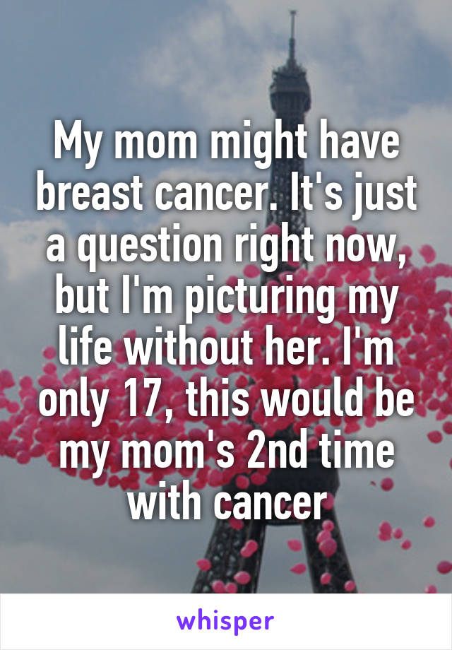 My mom might have breast cancer. It's just a question right now, but I'm picturing my life without her. I'm only 17, this would be my mom's 2nd time with cancer