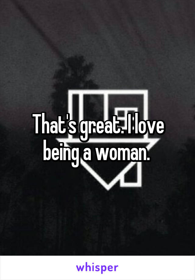 That's great. I love being a woman. 