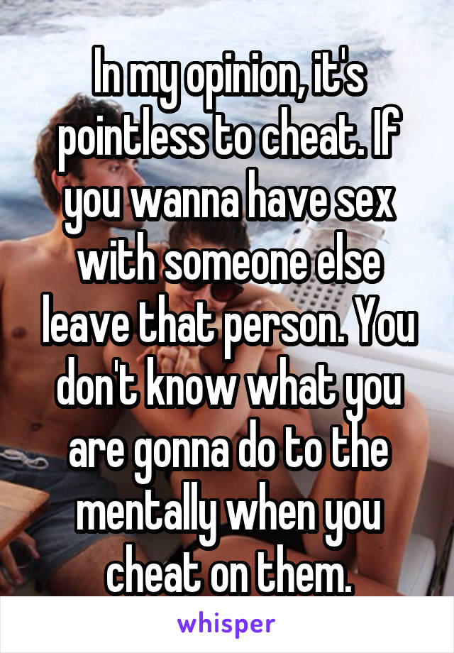 In my opinion, it's pointless to cheat. If you wanna have sex with someone else leave that person. You don't know what you are gonna do to the mentally when you cheat on them.