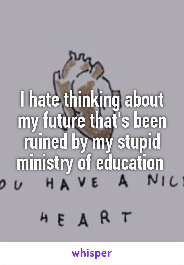 I hate thinking about my future that's been ruined by my stupid ministry of education 