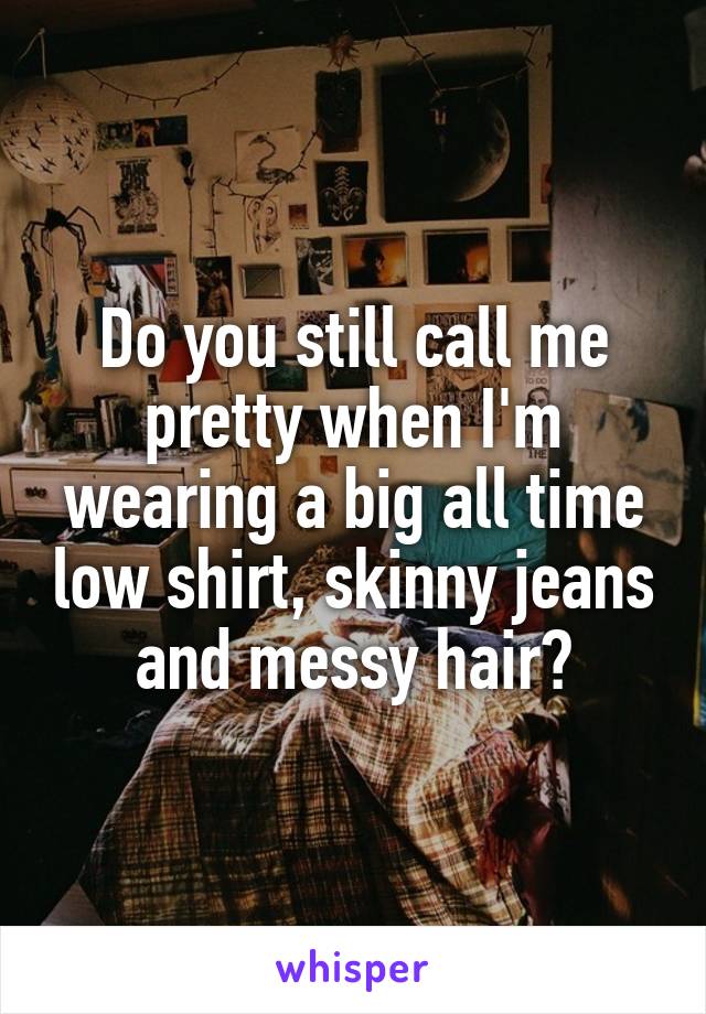 Do you still call me pretty when I'm wearing a big all time low shirt, skinny jeans and messy hair?