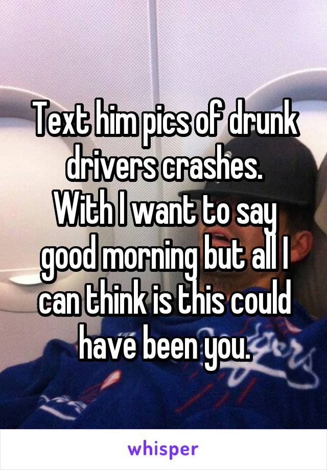 Text him pics of drunk drivers crashes.
With I want to say good morning but all I can think is this could have been you.