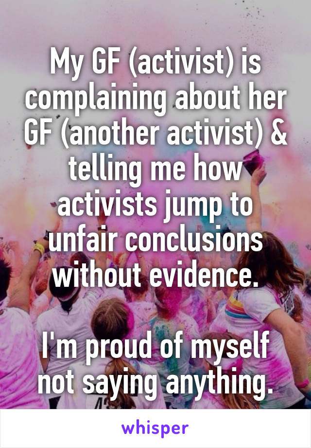 My GF (activist) is complaining about her GF (another activist) & telling me how activists jump to unfair conclusions without evidence.

I'm proud of myself not saying anything.