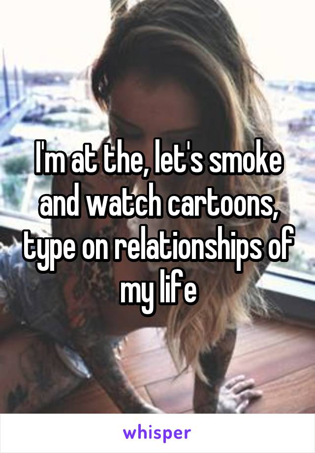 I'm at the, let's smoke and watch cartoons, type on relationships of my life