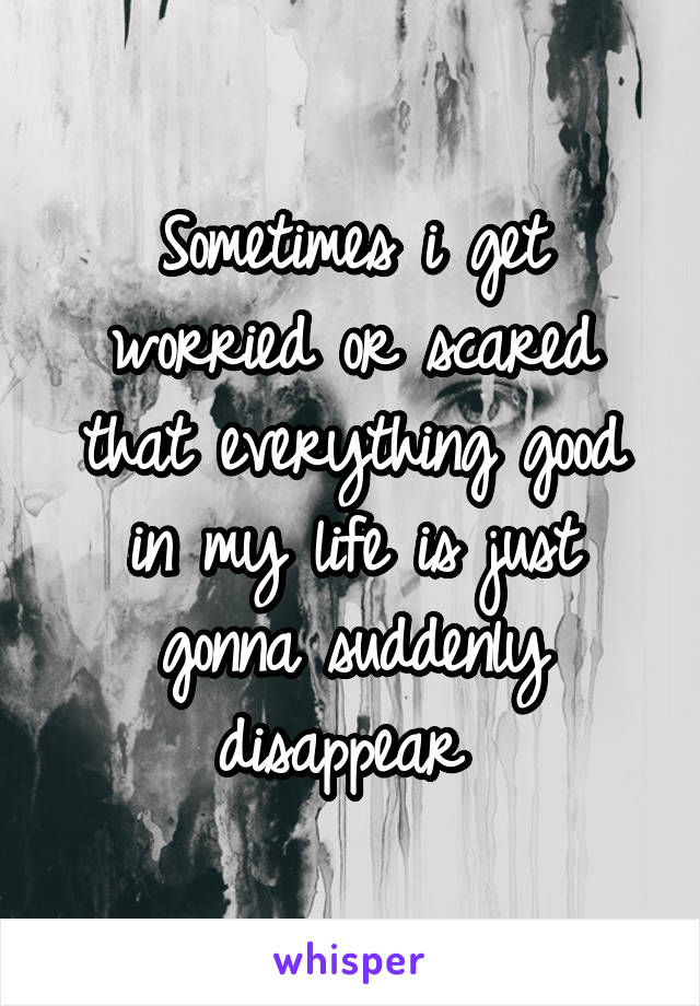 Sometimes i get worried or scared that everything good in my life is just gonna suddenly disappear 