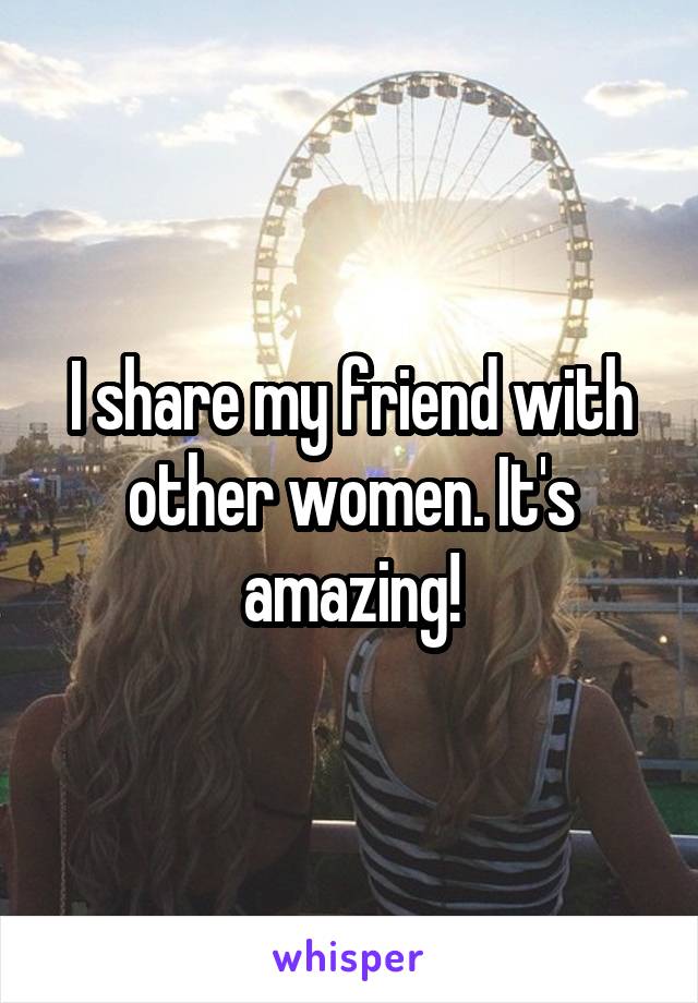 I share my friend with other women. It's amazing!