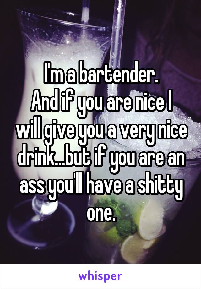I'm a bartender.
And if you are nice I will give you a very nice drink...but if you are an ass you'll have a shitty one.