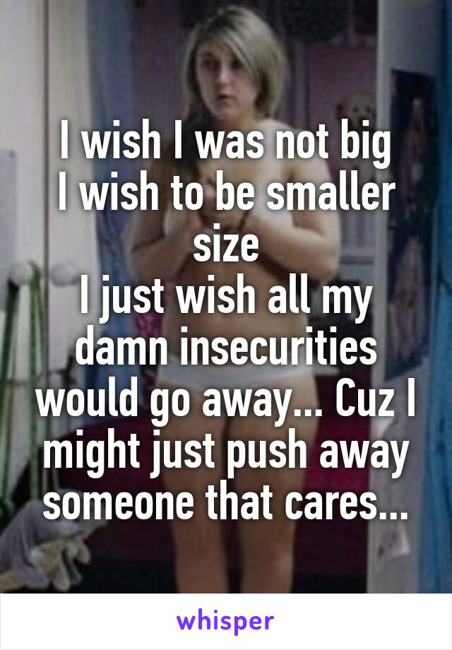 I wish I was not big
I wish to be smaller size
I just wish all my damn insecurities would go away... Cuz I might just push away someone that cares...