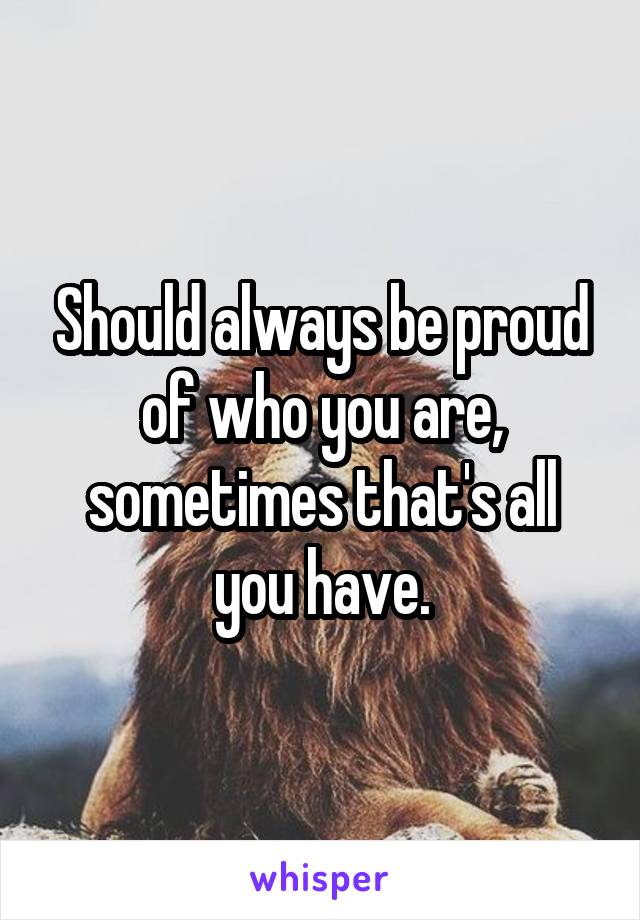 Should always be proud of who you are, sometimes that's all you have.